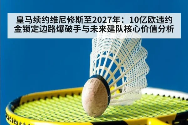 皇马续约维尼修斯至2027年:10亿欧违约金锁定边路爆破手与未来建队核心价值分析