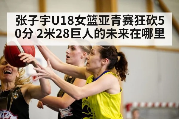 张子宇U18女篮亚青赛狂砍50分 2米28巨人的未来在哪里