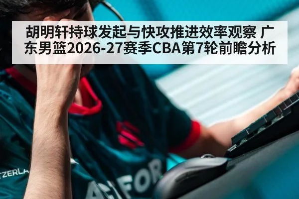 胡明轩持球发起与快攻推进效率观察 广东男篮2026-27赛季CBA第7轮前瞻分析